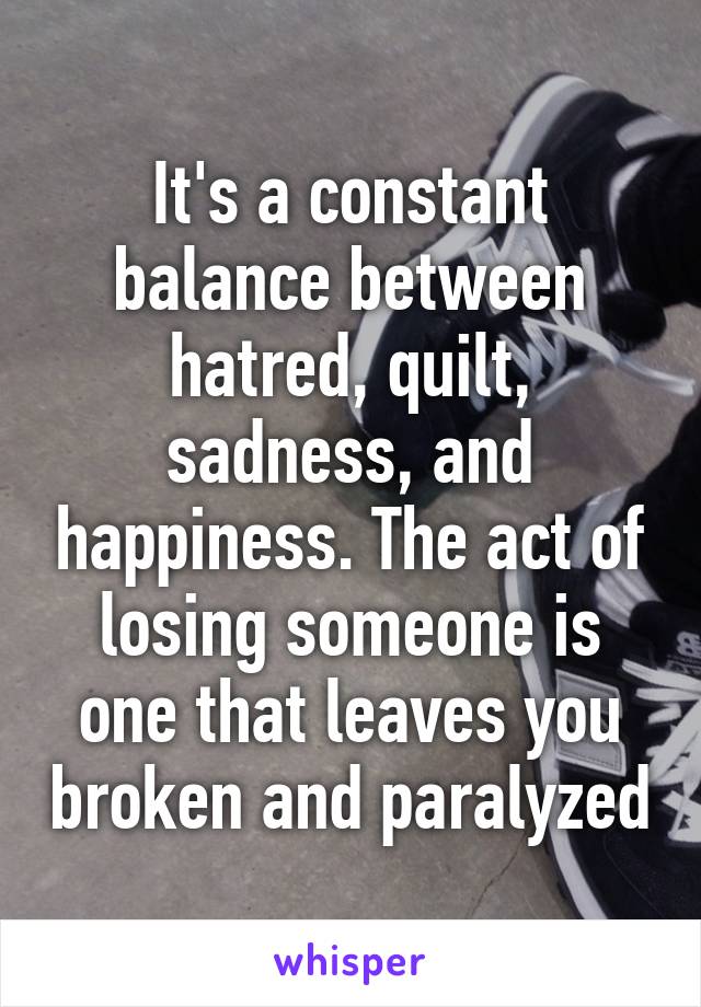 It's a constant balance between hatred, quilt, sadness, and happiness. The act of losing someone is one that leaves you broken and paralyzed