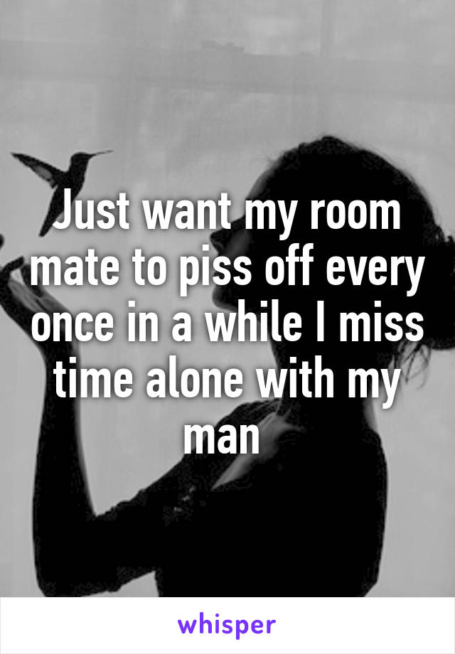 Just want my room mate to piss off every once in a while I miss time alone with my man 