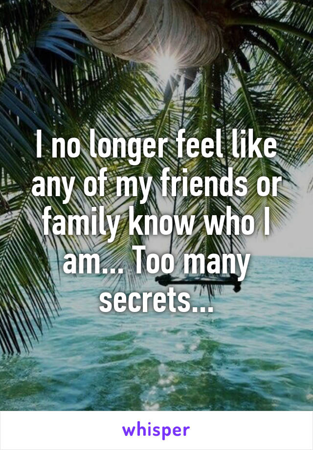 I no longer feel like any of my friends or family know who I am... Too many secrets...