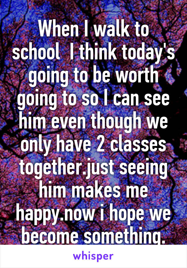 When I walk to school  I think today's going to be worth going to so I can see him even though we only have 2 classes together.just seeing him makes me happy.now i hope we become something.