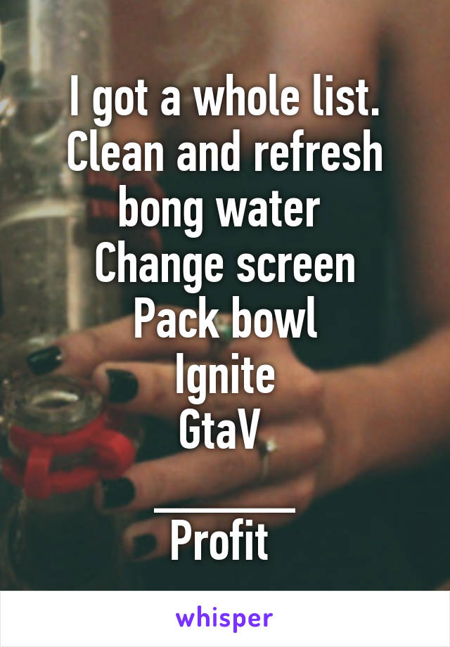 I got a whole list.
Clean and refresh bong water 
Change screen
Pack bowl
Ignite
GtaV 
_____
Profit 