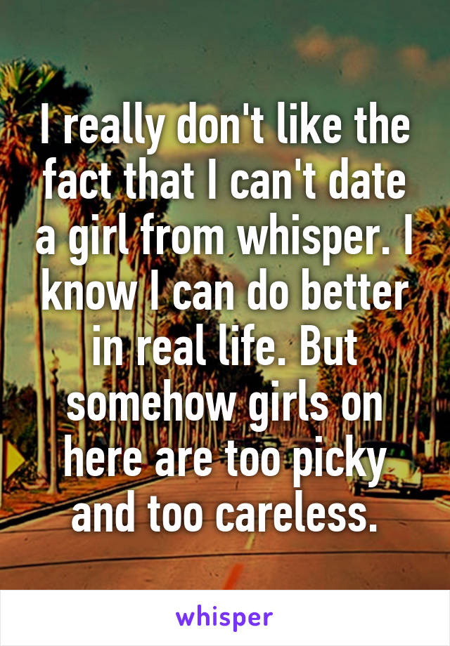 I really don't like the fact that I can't date a girl from whisper. I know I can do better in real life. But somehow girls on here are too picky and too careless.