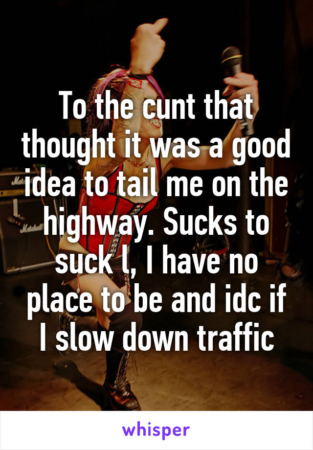 To the cunt that thought it was a good idea to tail me on the highway. Sucks to suck l, I have no place to be and idc if I slow down traffic