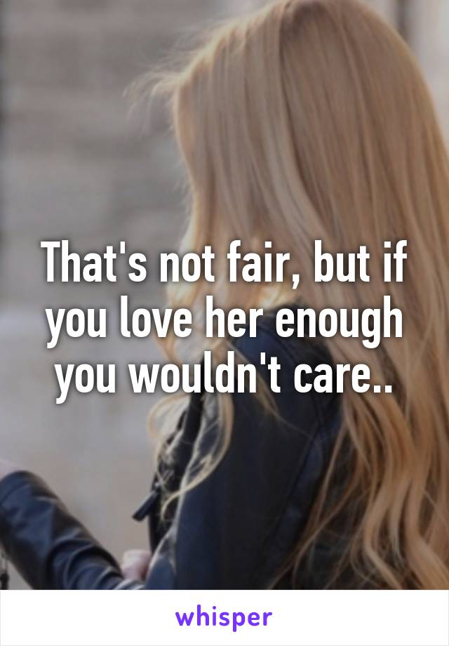 That's not fair, but if you love her enough you wouldn't care..