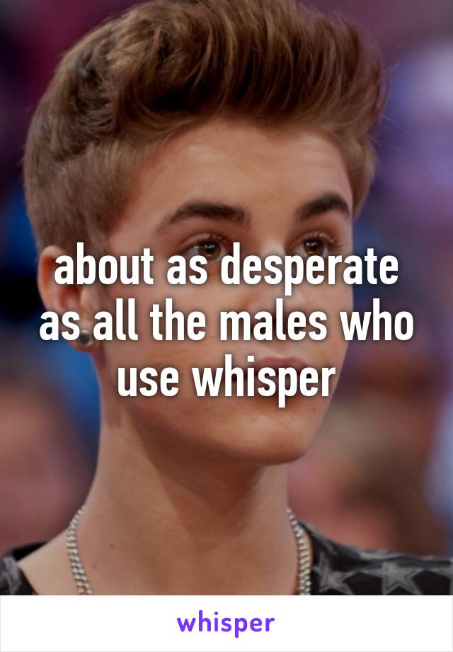 about as desperate as all the males who use whisper