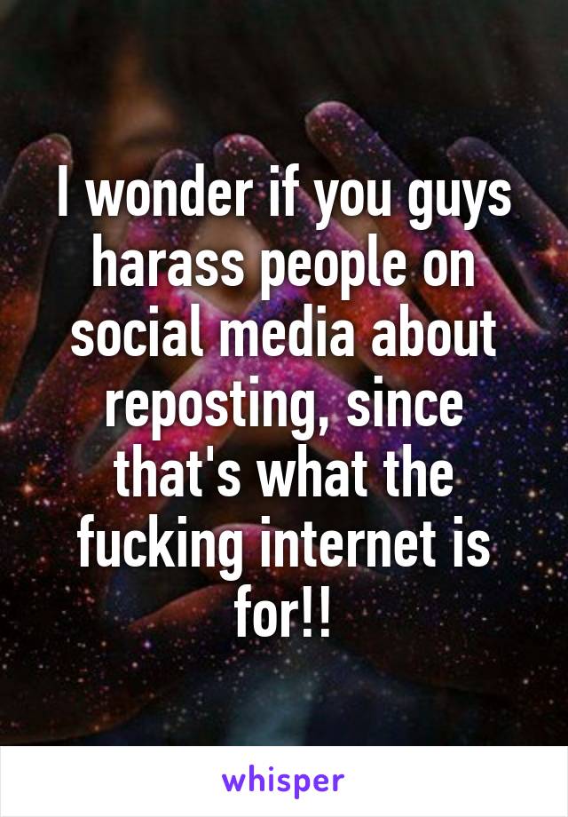 I wonder if you guys harass people on social media about reposting, since that's what the fucking internet is for!!