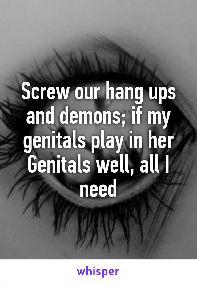 Screw our hang ups and demons; if my genitals play in her Genitals well, all I need