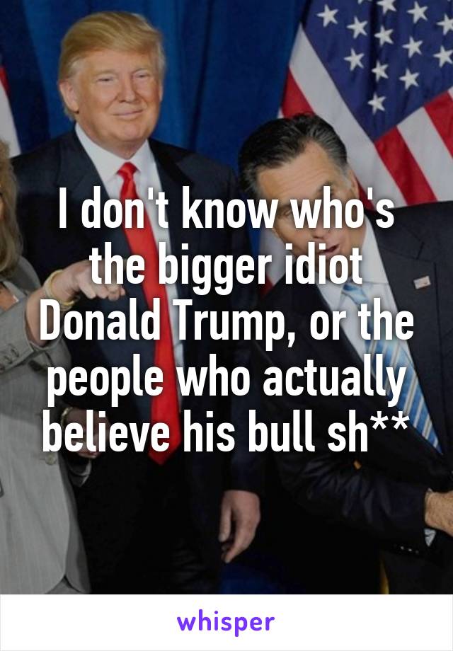 I don't know who's the bigger idiot Donald Trump, or the people who actually believe his bull sh**