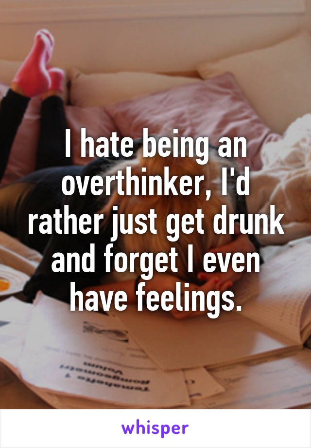 I hate being an overthinker, I'd rather just get drunk and forget I even have feelings.