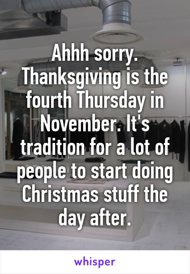 Ahhh sorry. Thanksgiving is the fourth Thursday in November. It's tradition for a lot of people to start doing Christmas stuff the day after.