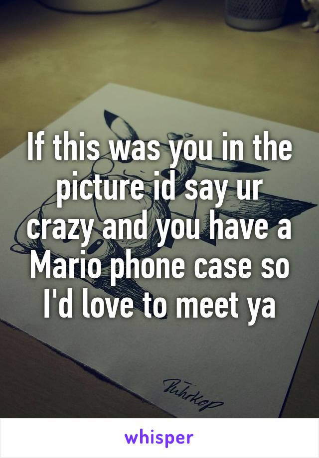 If this was you in the picture id say ur crazy and you have a Mario phone case so I'd love to meet ya