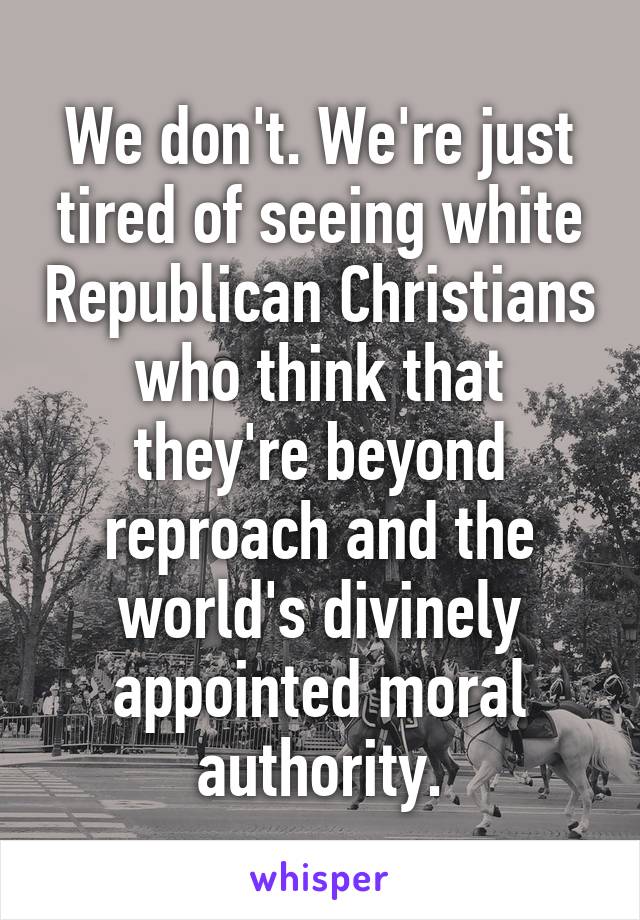 We don't. We're just tired of seeing white Republican Christians who think that they're beyond reproach and the world's divinely appointed moral authority.