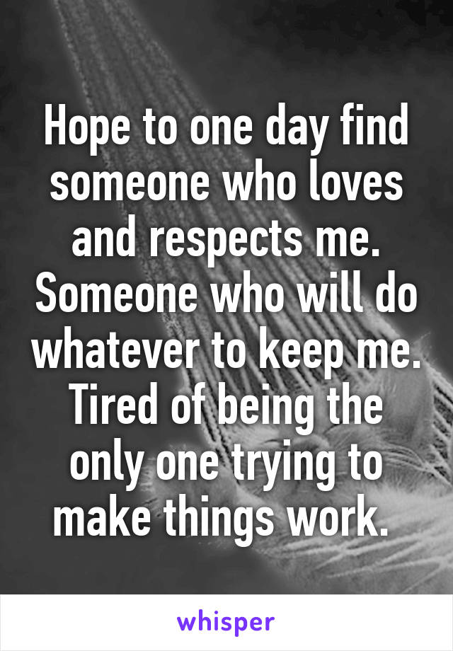 Hope to one day find someone who loves and respects me. Someone who will do whatever to keep me. Tired of being the only one trying to make things work. 