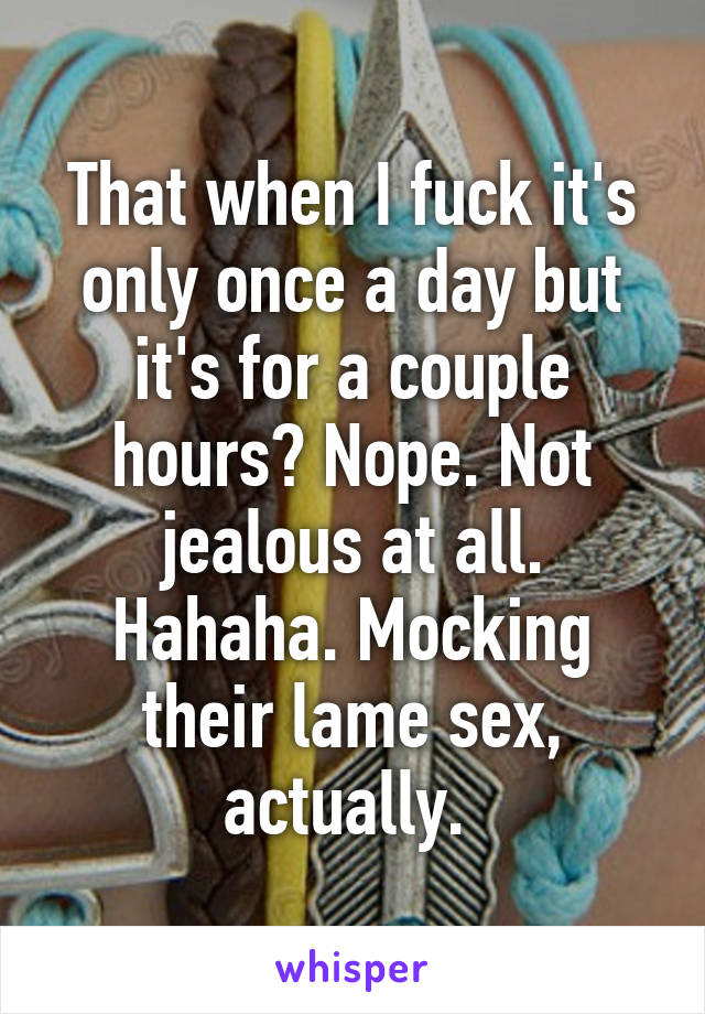 That when I fuck it's only once a day but it's for a couple hours? Nope. Not jealous at all. Hahaha. Mocking their lame sex, actually. 