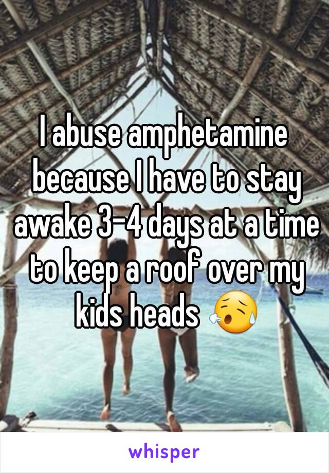 I abuse amphetamine because I have to stay awake 3-4 days at a time to keep a roof over my kids heads 😥