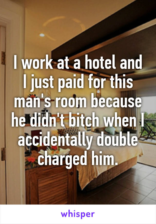 I work at a hotel and I just paid for this man's room because he didn't bitch when I accidentally double charged him.