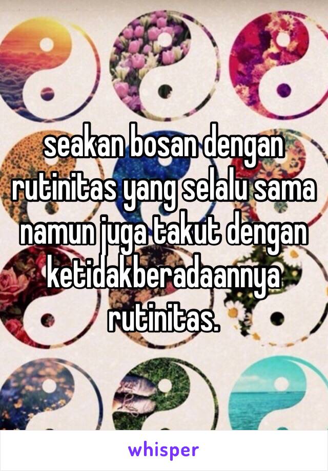 seakan bosan dengan rutinitas yang selalu sama namun juga takut dengan ketidakberadaannya rutinitas.