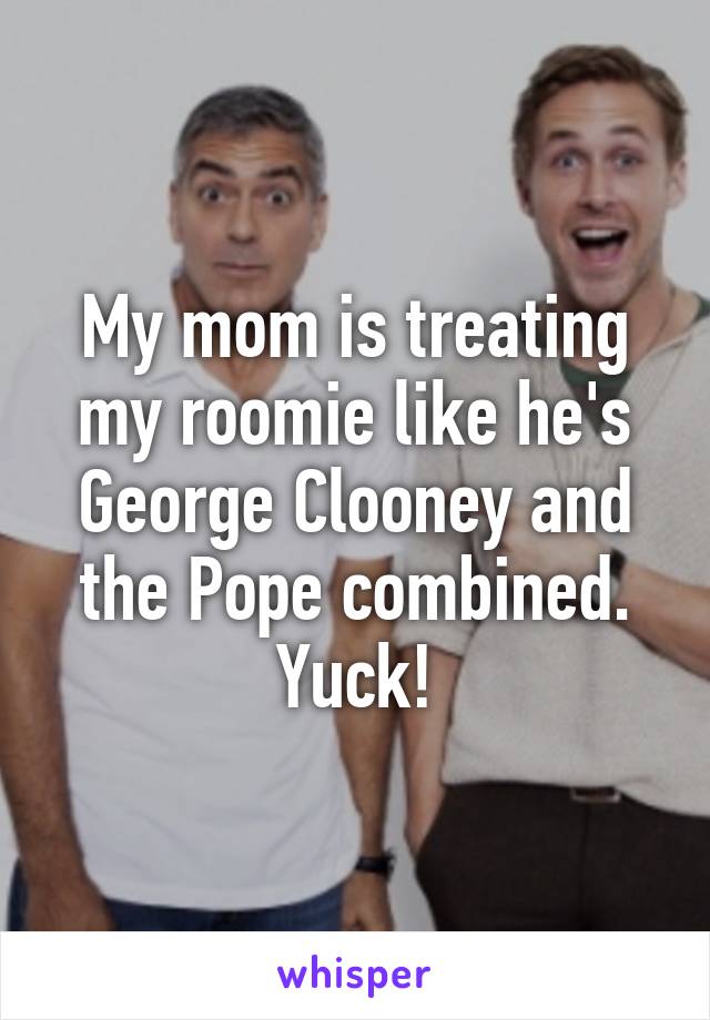 My mom is treating my roomie like he's George Clooney and the Pope combined. Yuck!