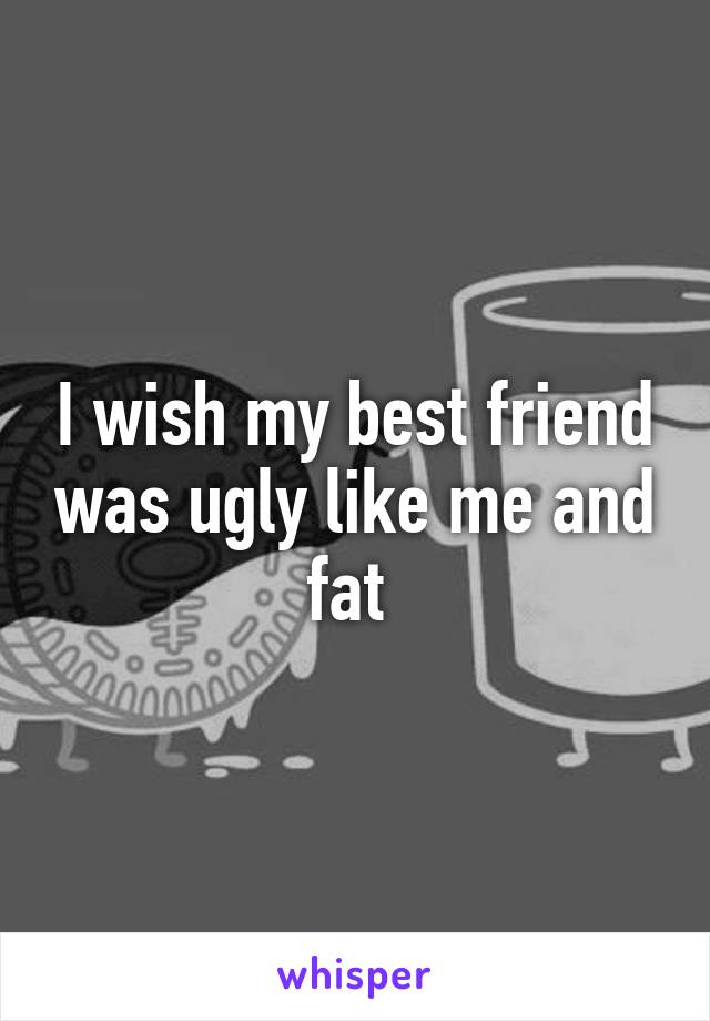 I wish my best friend was ugly like me and fat 