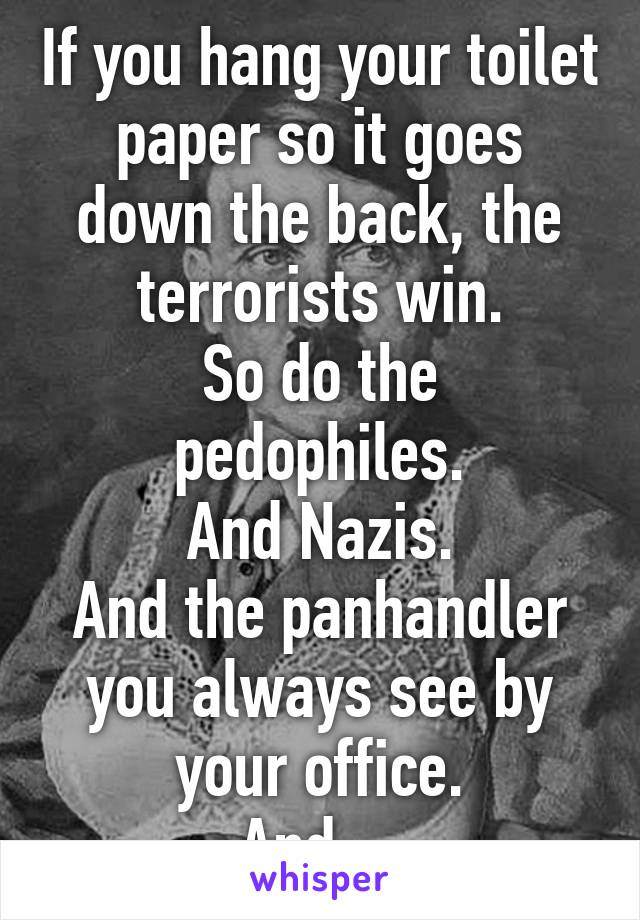 If you hang your toilet paper so it goes down the back, the terrorists win.
So do the pedophiles.
And Nazis.
And the panhandler you always see by your office.
And ...