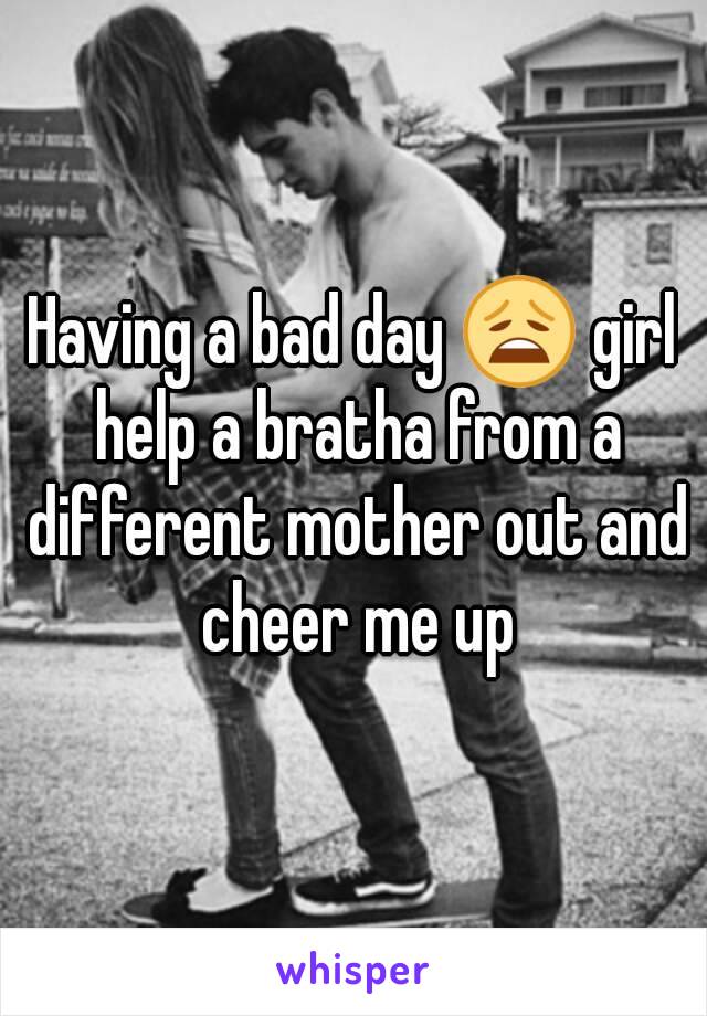 Having a bad day 😩 girl help a bratha from a different mother out and cheer me up