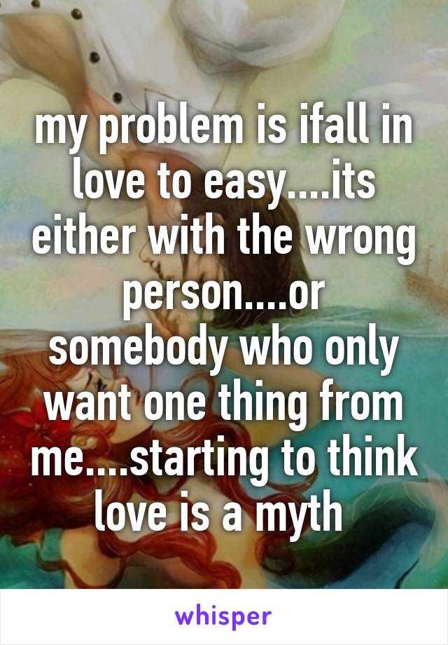 my problem is ifall in love to easy....its either with the wrong person....or somebody who only want one thing from me....starting to think love is a myth 