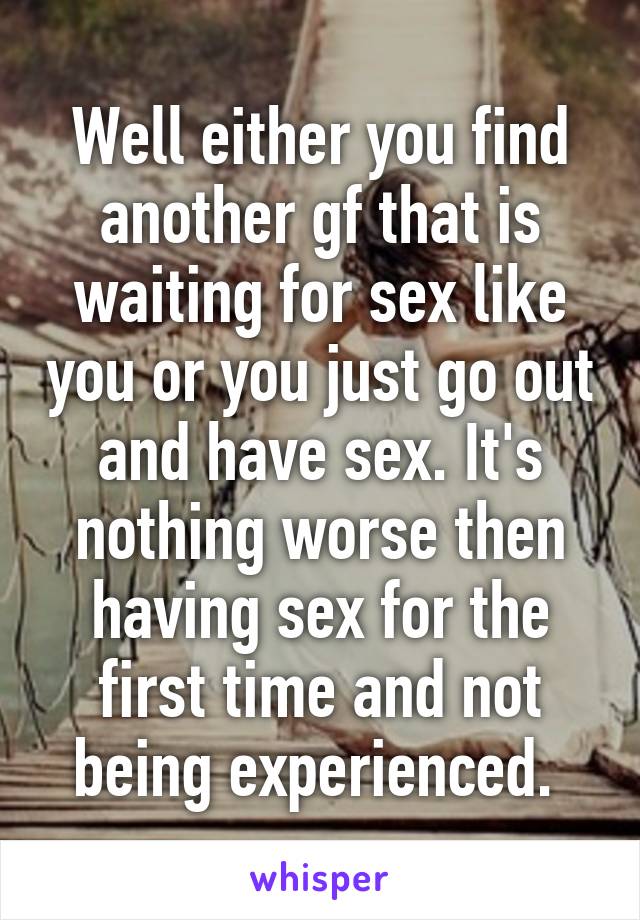 Well either you find another gf that is waiting for sex like you or you just go out and have sex. It's nothing worse then having sex for the first time and not being experienced. 