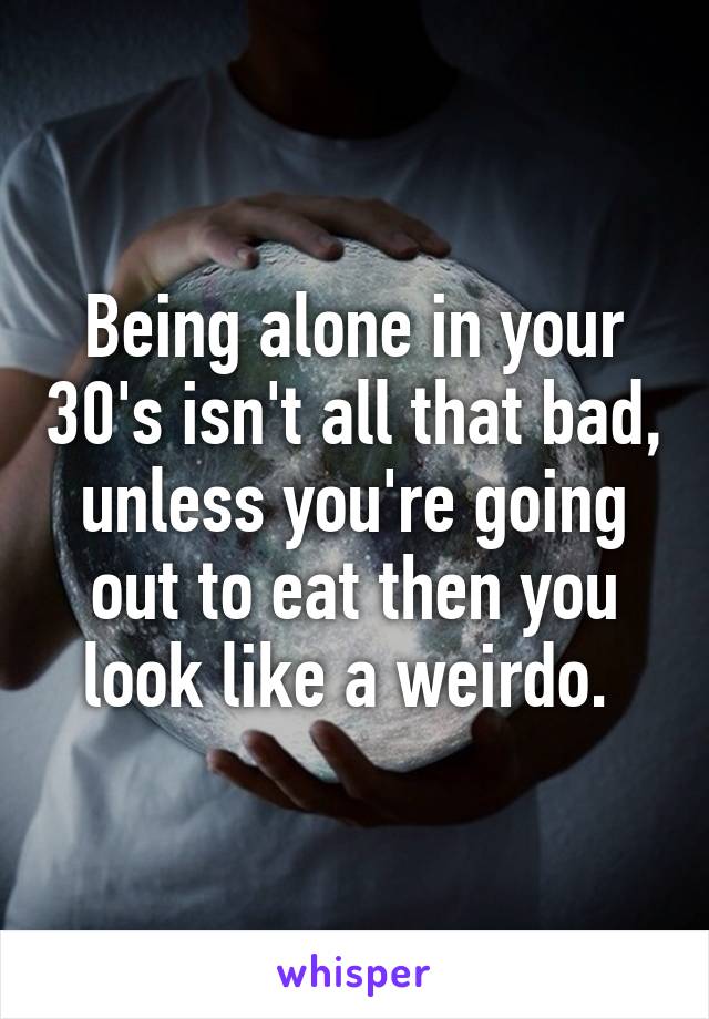 Being alone in your 30's isn't all that bad, unless you're going out to eat then you look like a weirdo. 