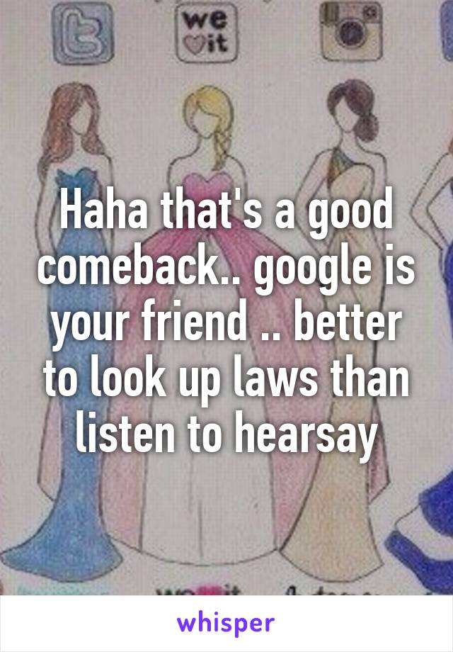 Haha that's a good comeback.. google is your friend .. better to look up laws than listen to hearsay