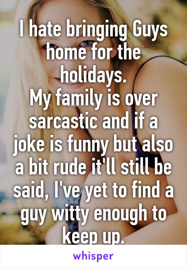 I hate bringing Guys home for the holidays.
My family is over sarcastic and if a joke is funny but also a bit rude it'll still be said, I've yet to find a guy witty enough to keep up.