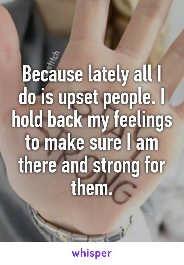 Because lately all I do is upset people. I hold back my feelings to make sure I am there and strong for them.