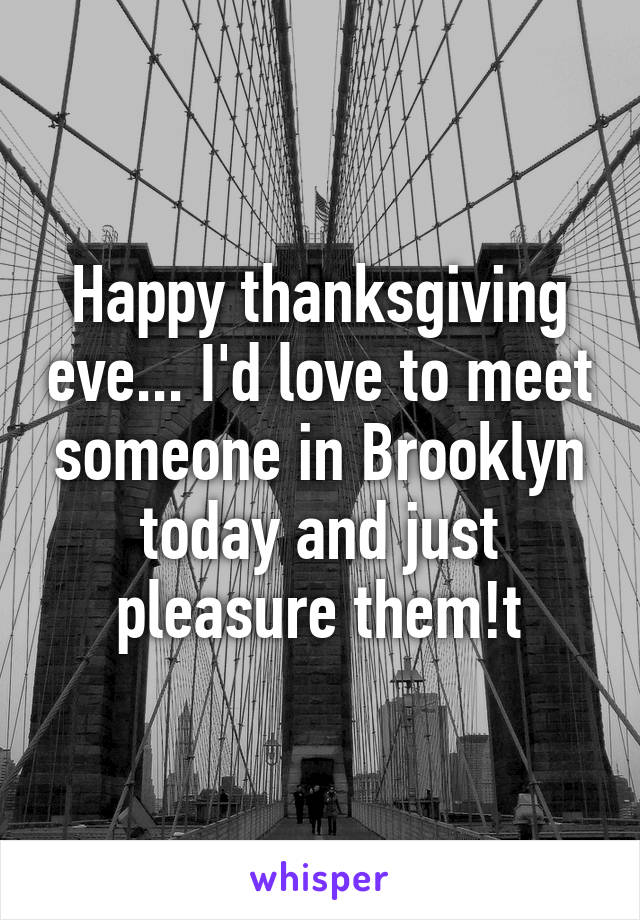 Happy thanksgiving eve... I'd love to meet someone in Brooklyn today and just pleasure them!t