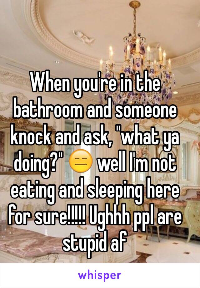 When you're in the bathroom and someone knock and ask, "what ya doing?" 😑 well I'm not eating and sleeping here for sure!!!!! Ughhh ppl are stupid af