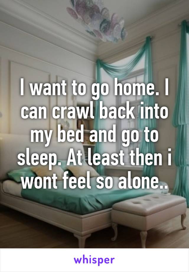 I want to go home. I can crawl back into my bed and go to sleep. At least then i wont feel so alone..