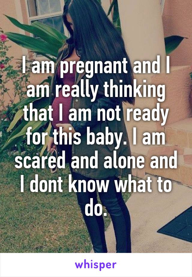 I am pregnant and I am really thinking that I am not ready for this baby. I am scared and alone and I dont know what to do.