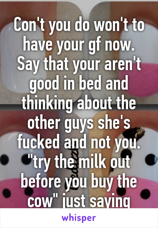 Con't you do won't to have your gf now. Say that your aren't good in bed and thinking about the other guys she's fucked and not you. "try the milk out before you buy the cow" just saying