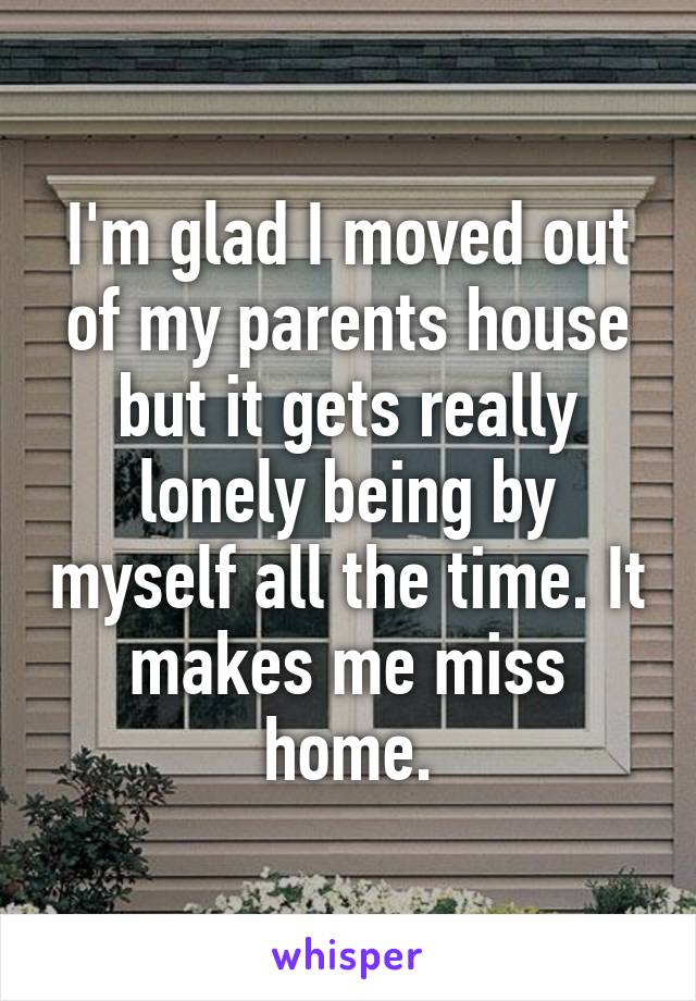 I'm glad I moved out of my parents house but it gets really lonely being by myself all the time. It makes me miss home.