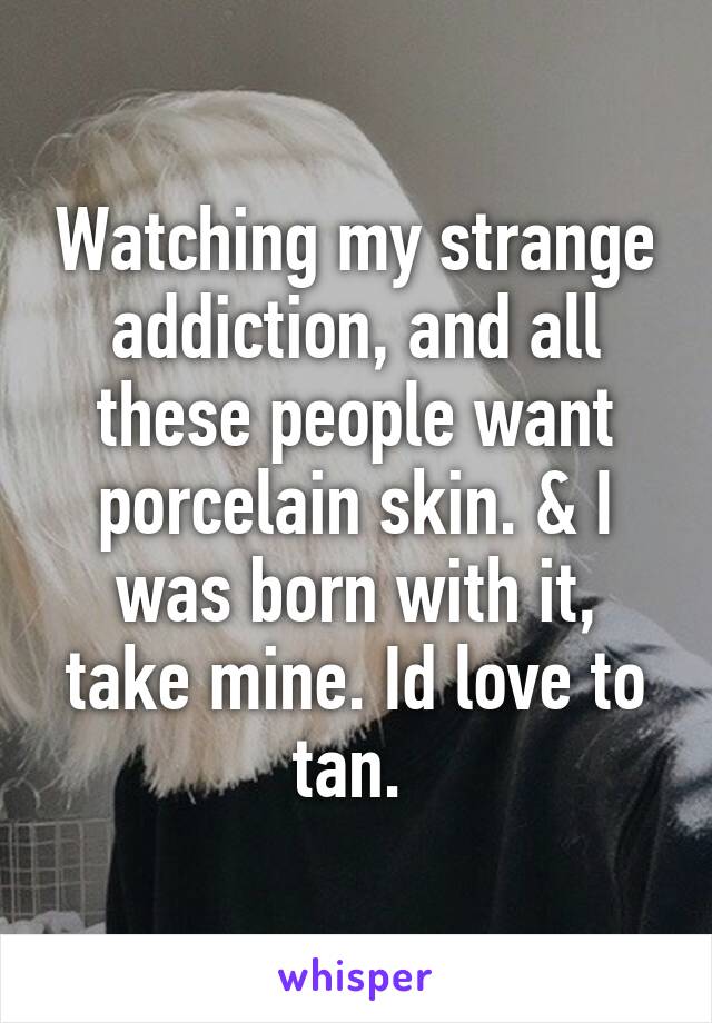 Watching my strange addiction, and all these people want porcelain skin. & I was born with it, take mine. Id love to tan. 