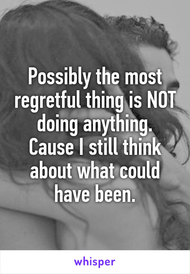 Possibly the most regretful thing is NOT doing anything.
Cause I still think about what could have been.