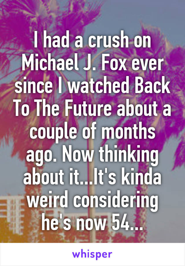 I had a crush on Michael J. Fox ever since I watched Back To The Future about a couple of months ago. Now thinking about it...It's kinda weird considering he's now 54...