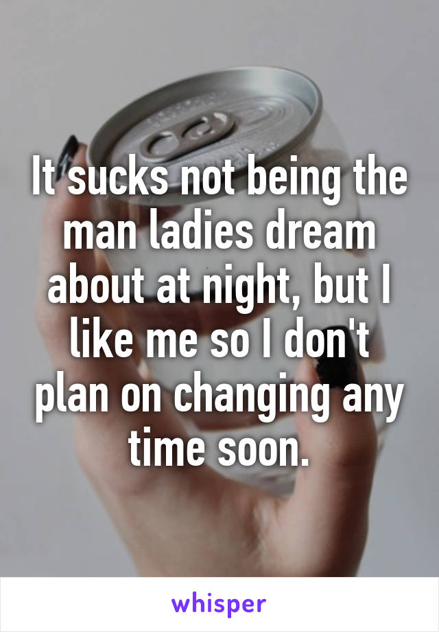 It sucks not being the man ladies dream about at night, but I like me so I don't plan on changing any time soon.