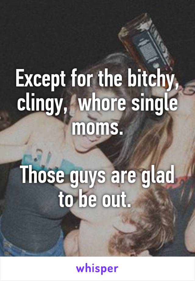 Except for the bitchy, clingy,  whore single moms.

Those guys are glad to be out. 