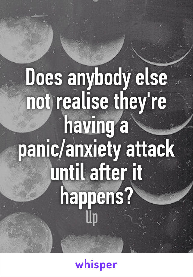 Does anybody else not realise they're having a panic/anxiety attack until after it happens?