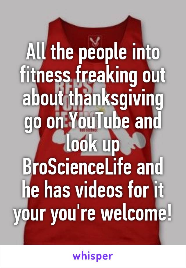 All the people into fitness freaking out about thanksgiving go on YouTube and look up BroScienceLife and he has videos for it your you're welcome!