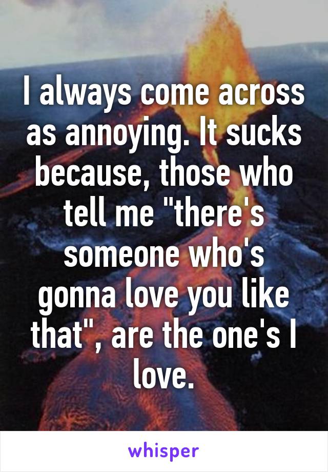 I always come across as annoying. It sucks because, those who tell me "there's someone who's gonna love you like that", are the one's I love.