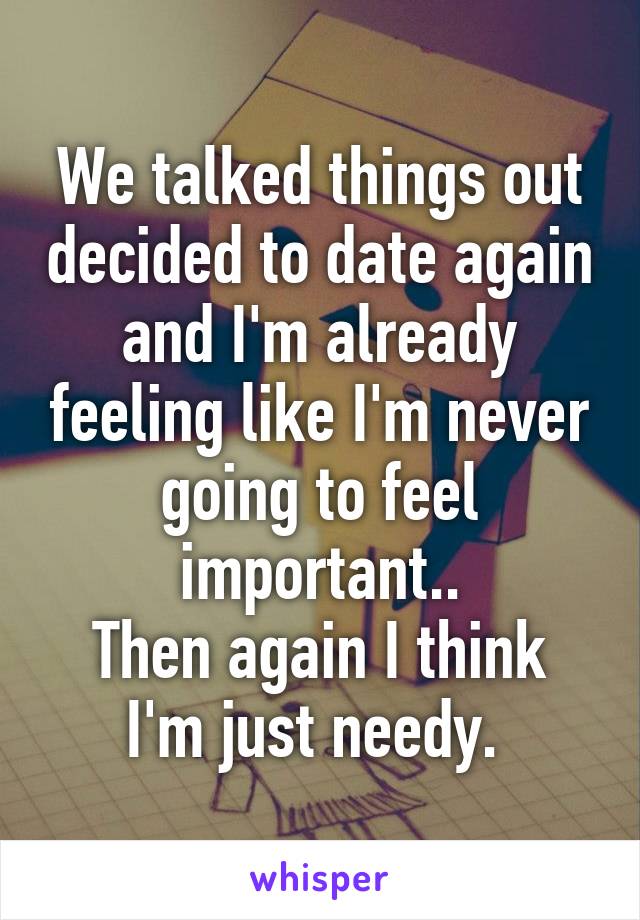 We talked things out decided to date again and I'm already feeling like I'm never going to feel important..
Then again I think I'm just needy. 