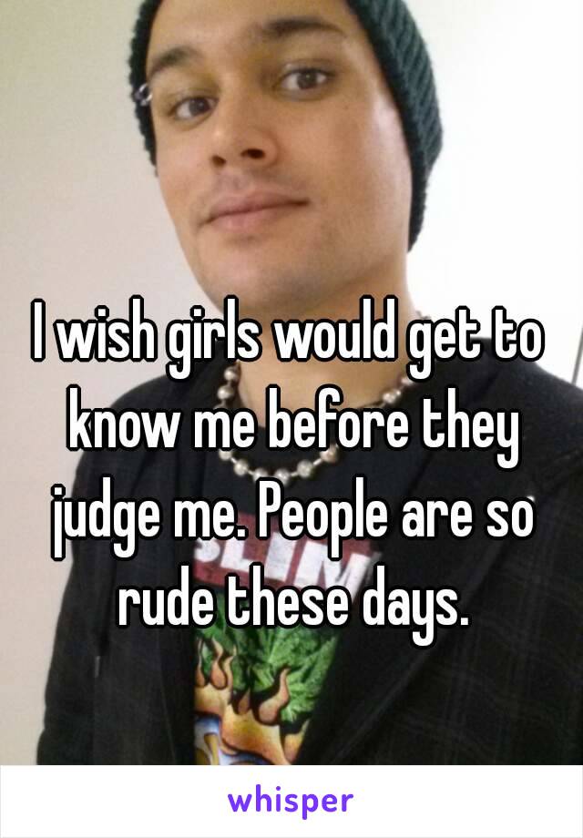 I wish girls would get to know me before they judge me. People are so rude these days.