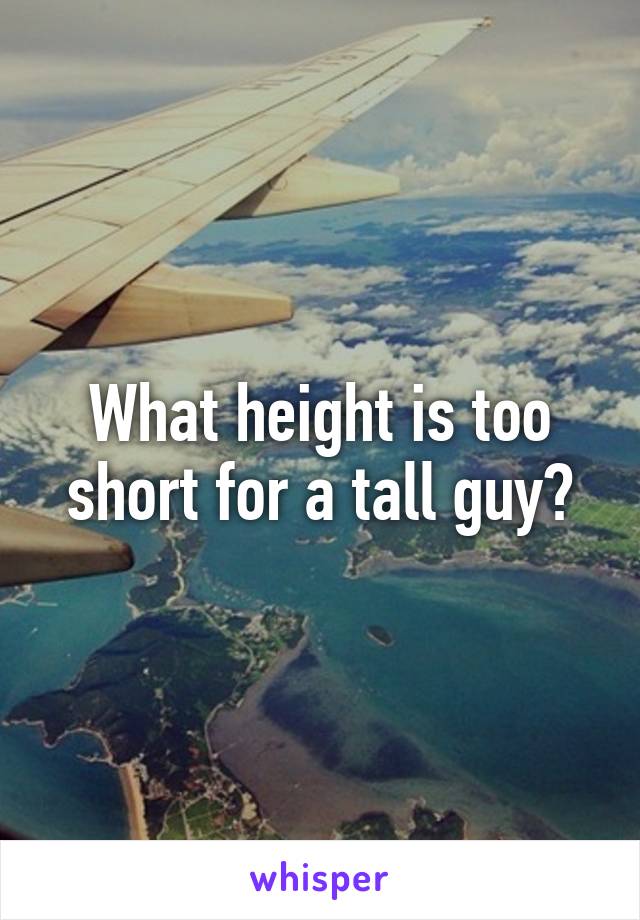 What height is too short for a tall guy?