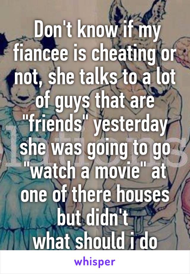  Don't know if my fiancee is cheating or not, she talks to a lot of guys that are "friends" yesterday she was going to go "watch a movie" at one of there houses but didn't 
what should i do