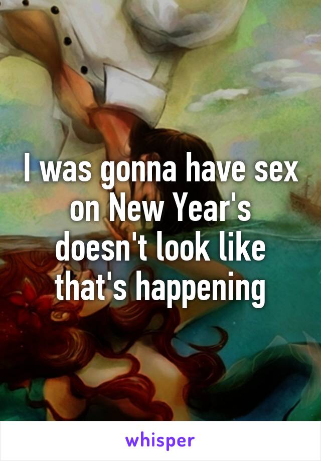 I was gonna have sex on New Year's doesn't look like that's happening